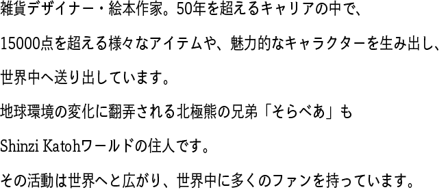 雑貨デザイナー・絵本作家。50年を超えるキャリアの中で、15000点を超える様々なアイテムや、魅力的なキャラクターを生み出し、世界中へ送り出しています。地球環境の変化に翻弄される北極熊の兄弟「そらべあ」もShinzi Katohワールドの住人です。その活動は世界へと広がり、世界中に多くのファンを持っています。